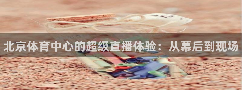 三牛平台登录地址：北京体育中心的超级直播体验：从幕后到现场